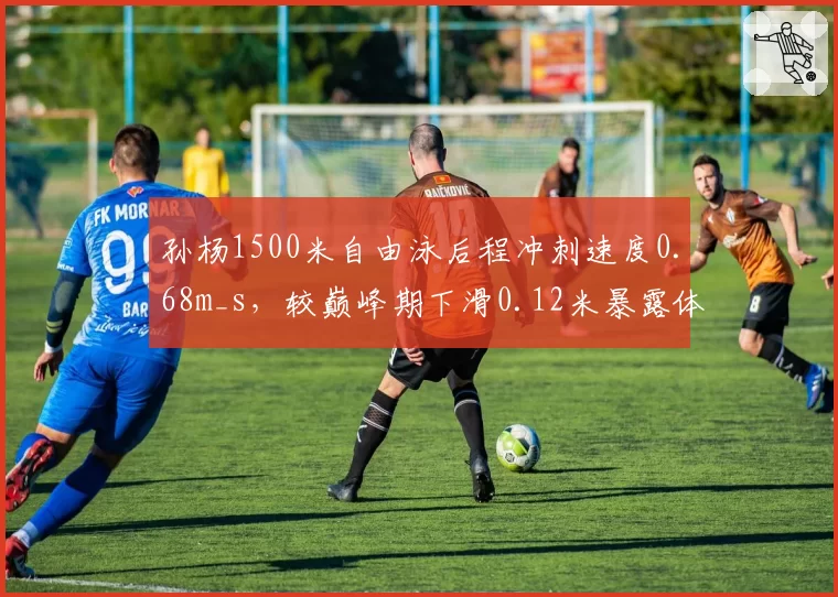 孙杨1500米自由泳后程冲刺速度0.68m_s，较巅峰期下滑0.12米暴露体能危机