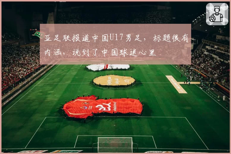亚足联报道中国U17男足，标题很有内涵，说到了中国球迷心里