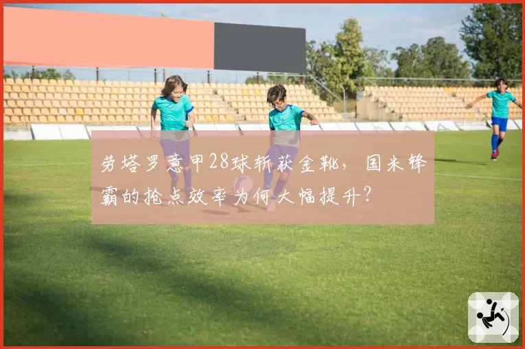 劳塔罗意甲28球斩获金靴,国米锋霸的抢点效率为何大幅提升?