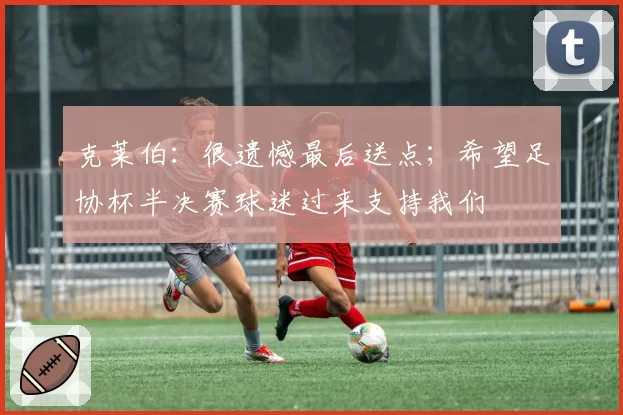 克莱伯:很遗憾最后送点;希望足协杯半决赛球迷过来支持我们