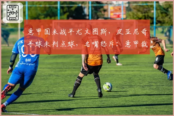 意甲国米战平尤文图斯，皮亚尼奇手球未判点球，名嘴怒斥：意甲裁判水平堪忧