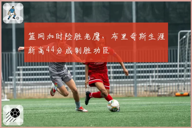 篮网加时险胜老鹰，布里奇斯生涯新高44分成制胜功臣