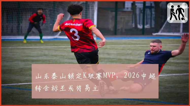 山东泰山锁定K联赛MVP,2026中超转会标王或将易主
